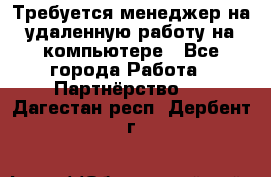 Требуется менеджер на удаленную работу на компьютере - Все города Работа » Партнёрство   . Дагестан респ.,Дербент г.